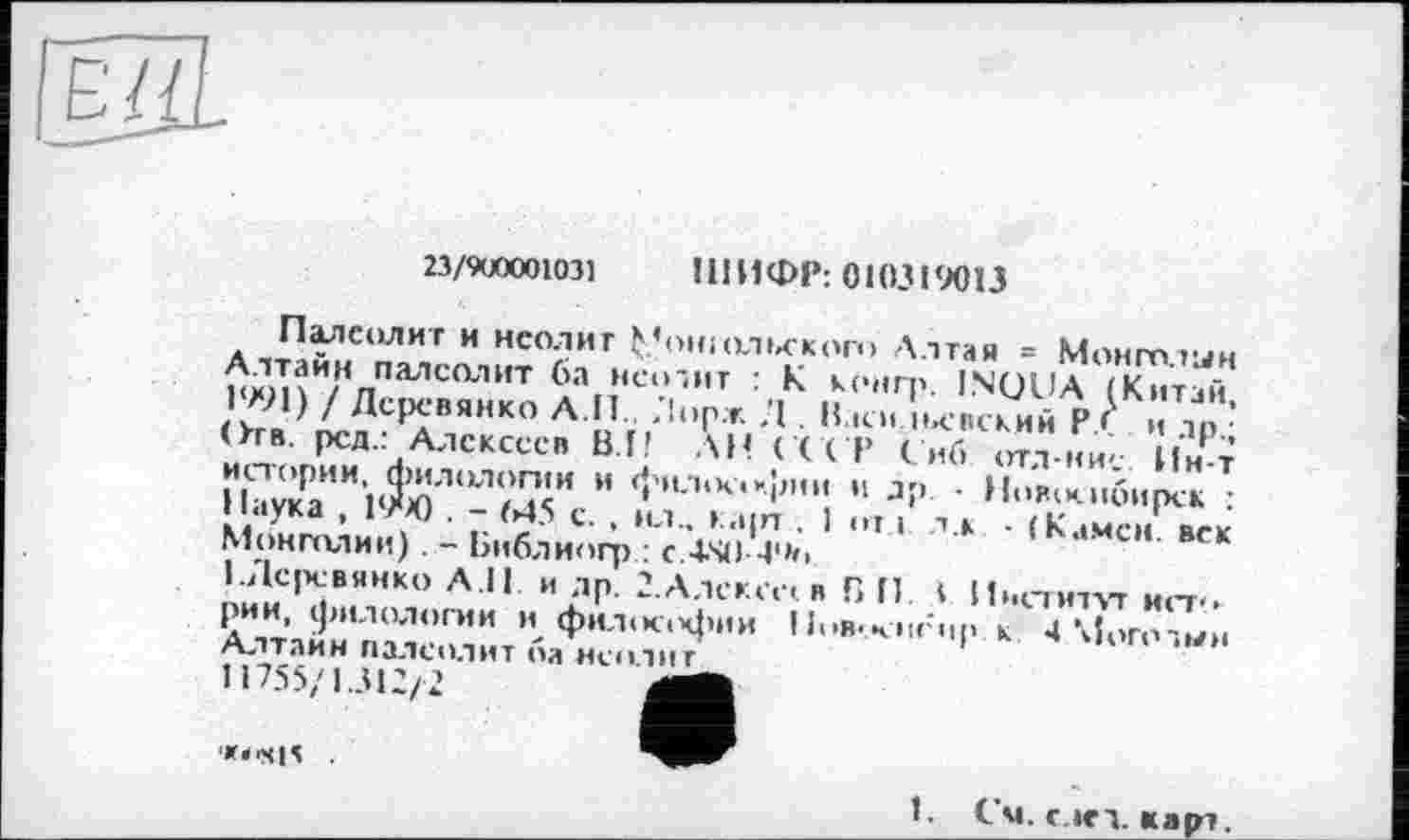 ﻿23/9U0001031 ШИФР: 010319013
Палеолит и неолит Ç’ohiольского Алтая = Монголии Алтайн палеолит 6а неодит : К конгр. INQUA (Китай, 1991) / Деревянко А.И.. Лор.т. ,’1 . В.їси невский Р.С и др.; ()тв. рсд.: Алексеев ВЛ? АН ( ССР Снб отл-ние Ин-т истории, филологии и фнл<к<к|Л1и н др. • Новосибирск : Наука , 19*Х) . - М5 с. , мл.. карт . 1 от 1 л.к ■ (Камен, век Монголии). - Библиогр : C.4-S4J-4*»<>
1 .Деревянко A ll и др. 2.Алсксе< в Г> И. ( Институт ист<> рии, филологии И философии І іі>в*.чтігир. к 4 Могодын Алтайн палеолит ба неолит
11755/1.312/2
'»« -S1S
1. См. с »ед. карт.